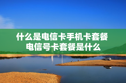 什么是电信卡手机卡套餐 电信号卡套餐是什么