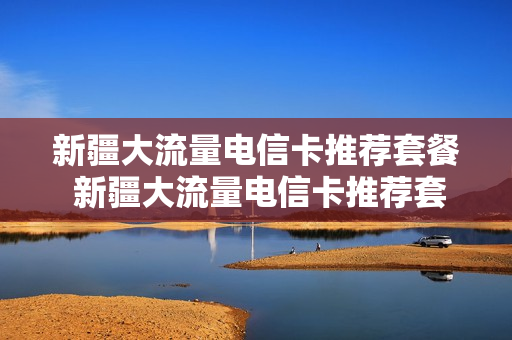 新疆大流量电信卡推荐套餐 新疆大流量电信卡推荐套餐有哪些