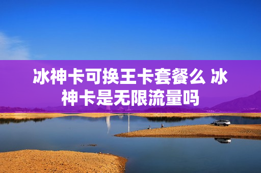 冰神卡可换王卡套餐么 冰神卡是无限流量吗