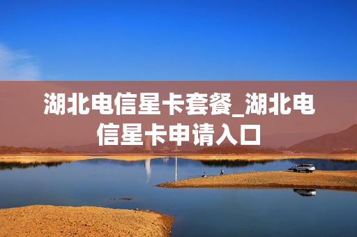 湖北电信星卡套餐_湖北电信星卡申请入口
