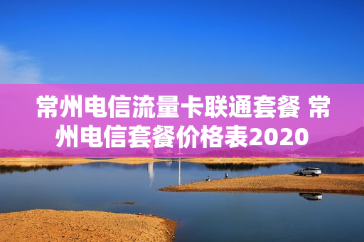 常州电信流量卡联通套餐 常州电信套餐价格表2020