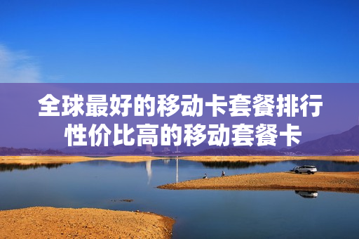 全球最好的移动卡套餐排行 性价比高的移动套餐卡