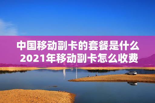 中国移动副卡的套餐是什么 2021年移动副卡怎么收费标准