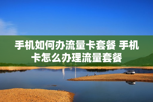 手机如何办流量卡套餐 手机卡怎么办理流量套餐