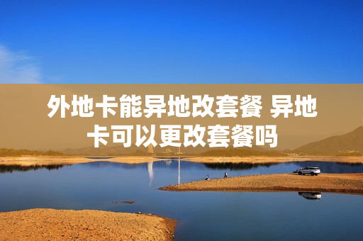 外地卡能异地改套餐 异地卡可以更改套餐吗