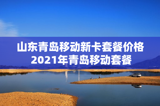 山东青岛移动新卡套餐价格 2021年青岛移动套餐