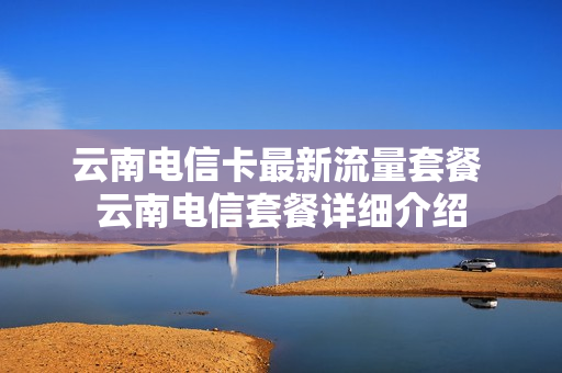 云南电信卡最新流量套餐 云南电信套餐详细介绍