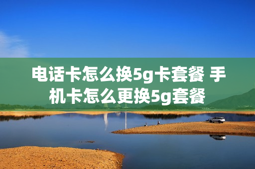 电话卡怎么换5g卡套餐 手机卡怎么更换5g套餐