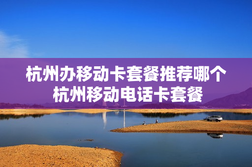 杭州办移动卡套餐推荐哪个 杭州移动电话卡套餐