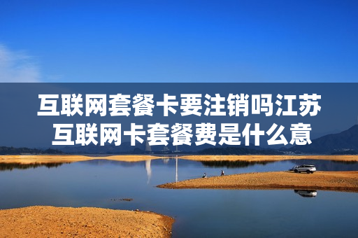 互联网套餐卡要注销吗江苏 互联网卡套餐费是什么意思