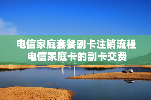 电信家庭套餐副卡注销流程 电信家庭卡的副卡交费