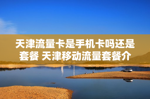 天津流量卡是手机卡吗还是套餐 天津移动流量套餐介绍