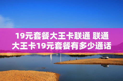 19元套餐大王卡联通 联通大王卡19元套餐有多少通话分钟