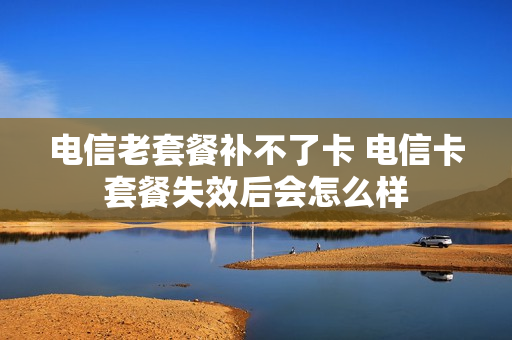 电信老套餐补不了卡 电信卡套餐失效后会怎么样