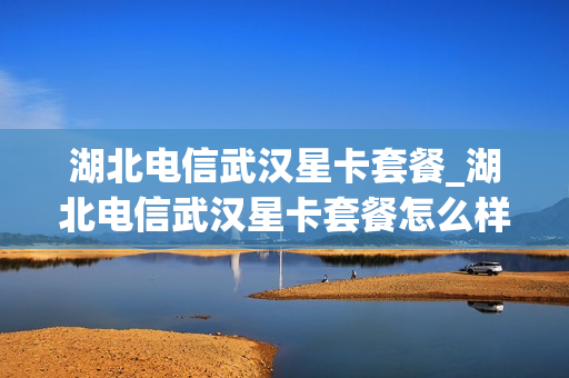 湖北电信武汉星卡套餐_湖北电信武汉星卡套餐怎么样