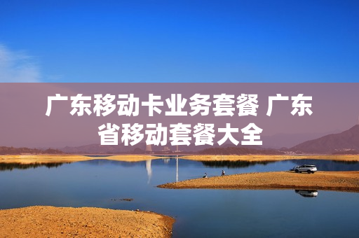 广东移动卡业务套餐 广东省移动套餐大全