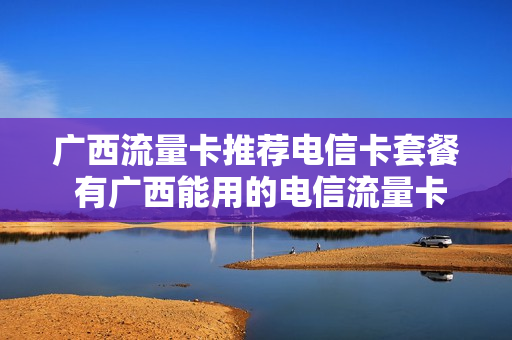 广西流量卡推荐电信卡套餐 有广西能用的电信流量卡吗