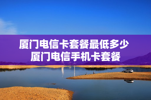 厦门电信卡套餐最低多少 厦门电信手机卡套餐