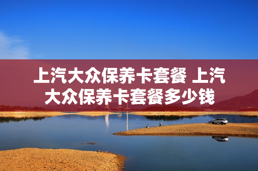 上汽大众保养卡套餐 上汽大众保养卡套餐多少钱