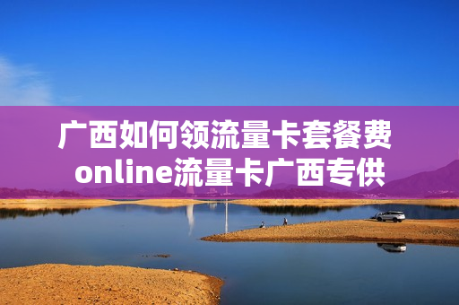 广西如何领流量卡套餐费 online流量卡广西专供