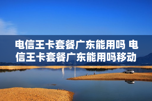 电信王卡套餐广东能用吗 电信王卡套餐广东能用吗移动