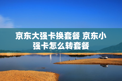京东大强卡换套餐 京东小强卡怎么转套餐