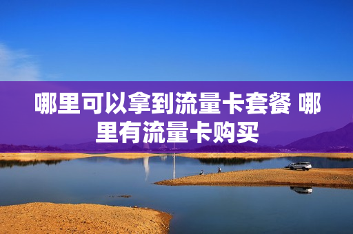 哪里可以拿到流量卡套餐 哪里有流量卡购买