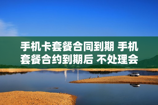 手机卡套餐合同到期 手机套餐合约到期后 不处理会如何