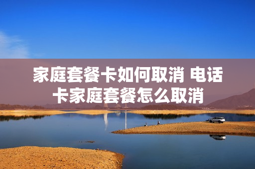 家庭套餐卡如何取消 电话卡家庭套餐怎么取消