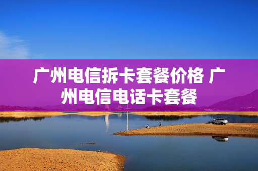 广州电信拆卡套餐价格 广州电信电话卡套餐