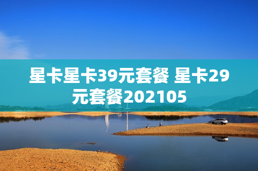 星卡星卡39元套餐 星卡29元套餐202105