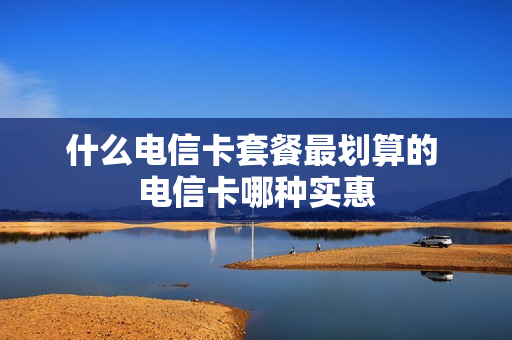 什么电信卡套餐最划算的 电信卡哪种实惠