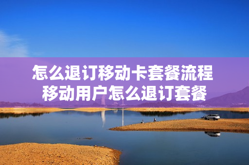 怎么退订移动卡套餐流程 移动用户怎么退订套餐