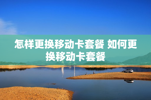 怎样更换移动卡套餐 如何更换移动卡套餐