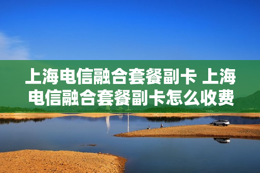 上海电信融合套餐副卡 上海电信融合套餐副卡怎么收费
