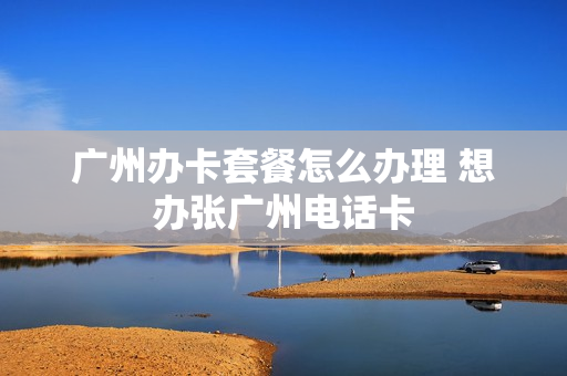 广州办卡套餐怎么办理 想办张广州电话卡