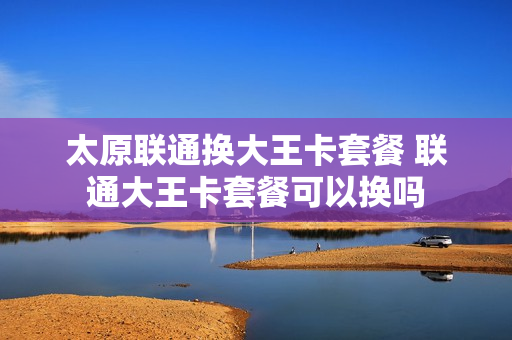 太原联通换大王卡套餐 联通大王卡套餐可以换吗