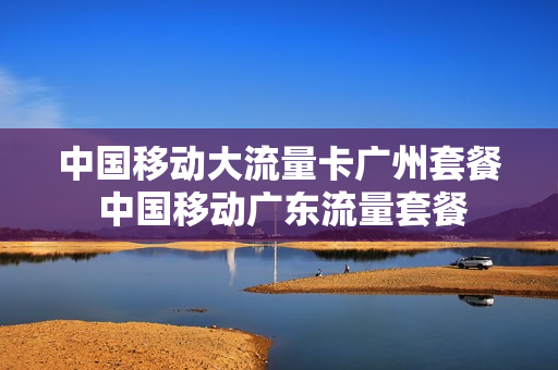 中国移动大流量卡广州套餐 中国移动广东流量套餐