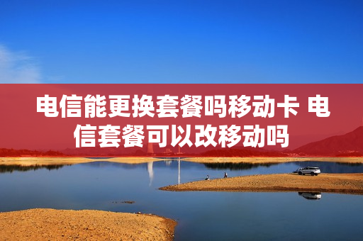 电信能更换套餐吗移动卡 电信套餐可以改移动吗