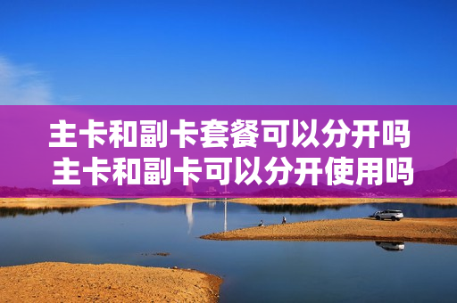 主卡和副卡套餐可以分开吗 主卡和副卡可以分开使用吗