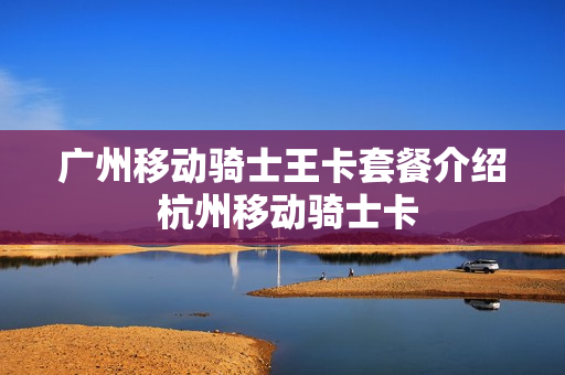 广州移动骑士王卡套餐介绍 杭州移动骑士卡