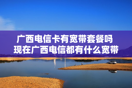 广西电信卡有宽带套餐吗 现在广西电信都有什么宽带套餐