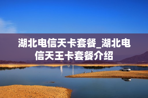 湖北电信天卡套餐_湖北电信天王卡套餐介绍