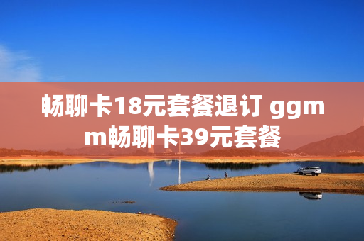 畅聊卡18元套餐退订 ggmm畅聊卡39元套餐