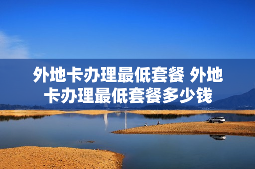 外地卡办理最低套餐 外地卡办理最低套餐多少钱