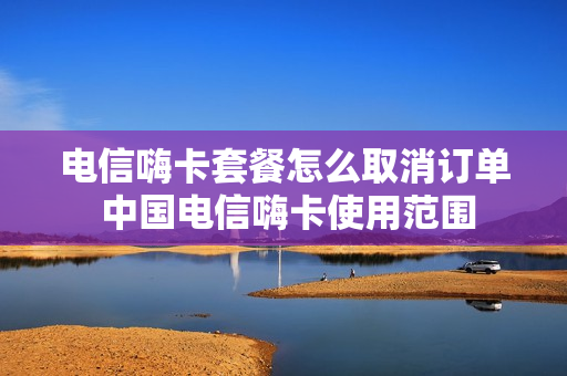 电信嗨卡套餐怎么取消订单 中国电信嗨卡使用范围