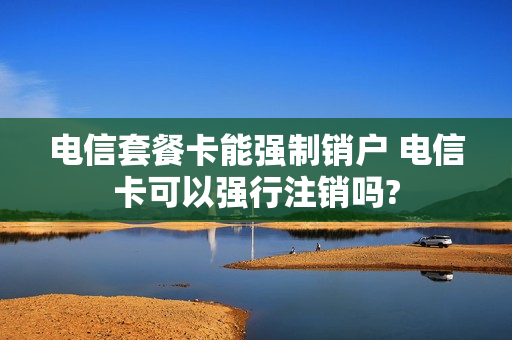 电信套餐卡能强制销户 电信卡可以强行注销吗?