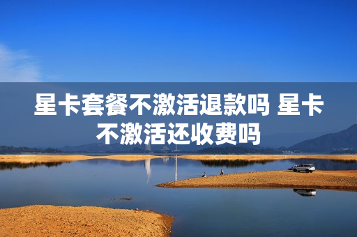 星卡套餐不激活退款吗 星卡不激活还收费吗