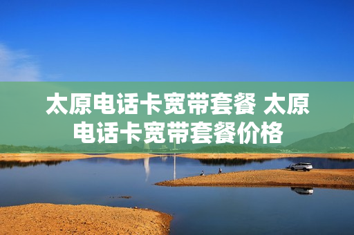 太原电话卡宽带套餐 太原电话卡宽带套餐价格