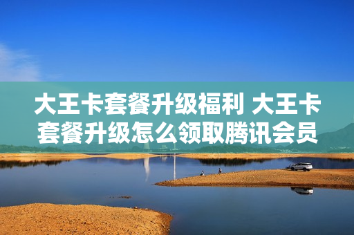 大王卡套餐升级福利 大王卡套餐升级怎么领取腾讯会员